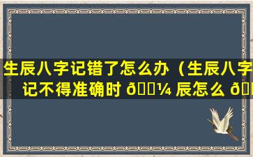 生辰八字记错了怎么办（生辰八字记不得准确时 🐼 辰怎么 🐕 办）